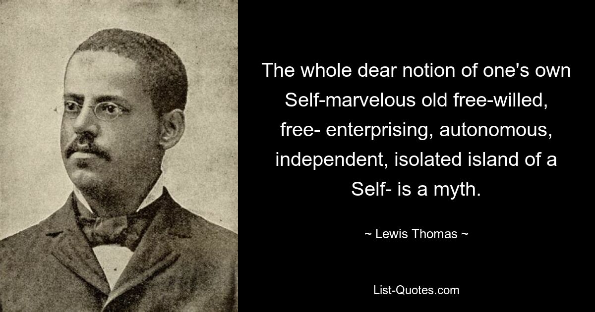 The whole dear notion of one's own Self-marvelous old free-willed, free- enterprising, autonomous, independent, isolated island of a Self- is a myth. — © Lewis Thomas