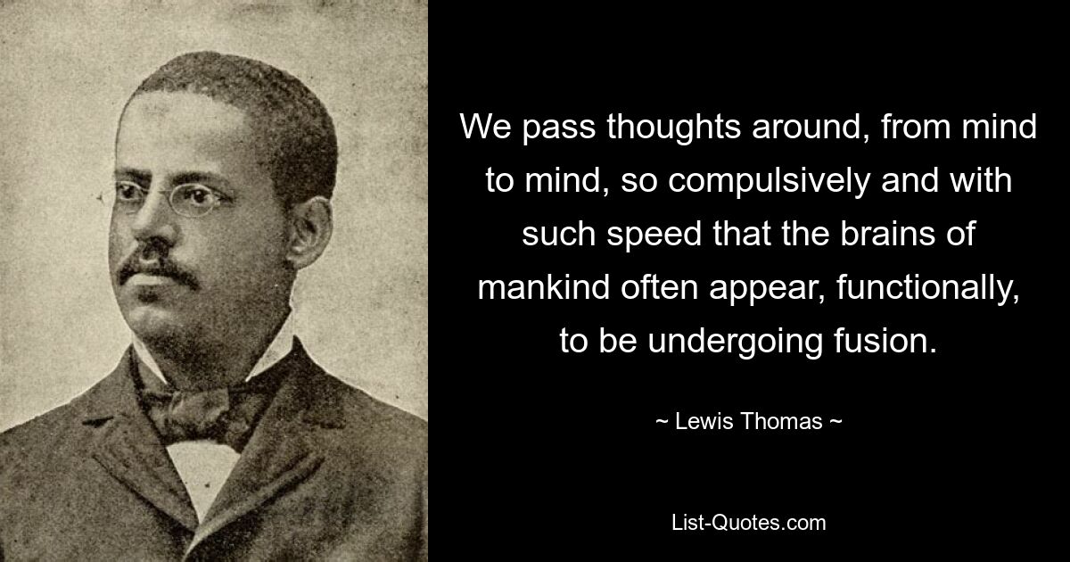 We pass thoughts around, from mind to mind, so compulsively and with such speed that the brains of mankind often appear, functionally, to be undergoing fusion. — © Lewis Thomas