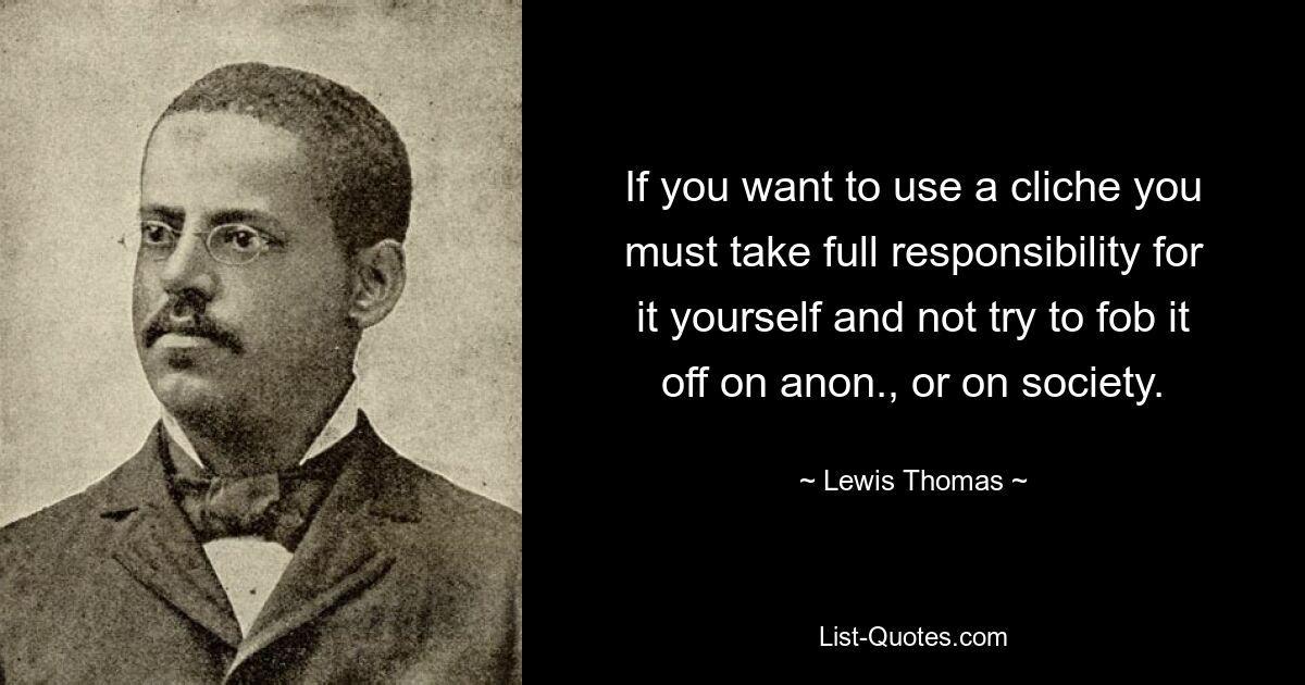 If you want to use a cliche you must take full responsibility for it yourself and not try to fob it off on anon., or on society. — © Lewis Thomas