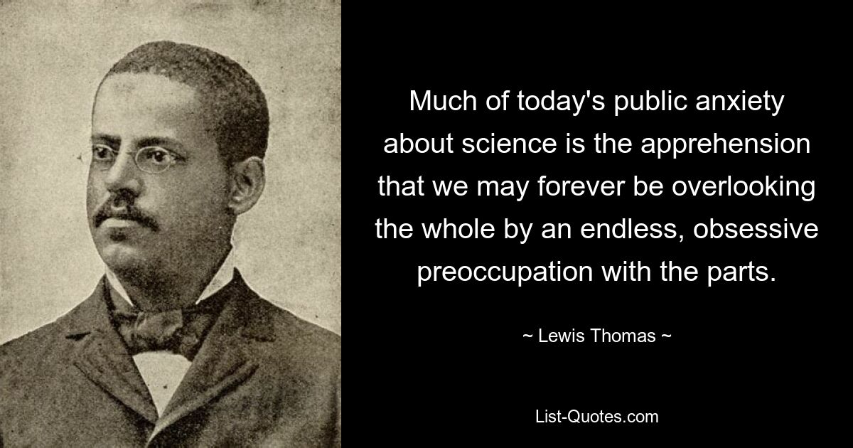 Much of today's public anxiety about science is the apprehension that we may forever be overlooking the whole by an endless, obsessive preoccupation with the parts. — © Lewis Thomas