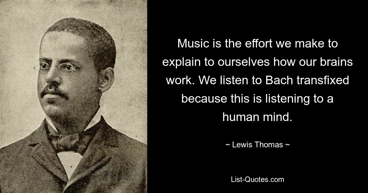 Music is the effort we make to explain to ourselves how our brains work. We listen to Bach transfixed because this is listening to a human mind. — © Lewis Thomas