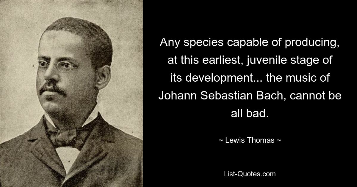 Any species capable of producing, at this earliest, juvenile stage of its development... the music of Johann Sebastian Bach, cannot be all bad. — © Lewis Thomas