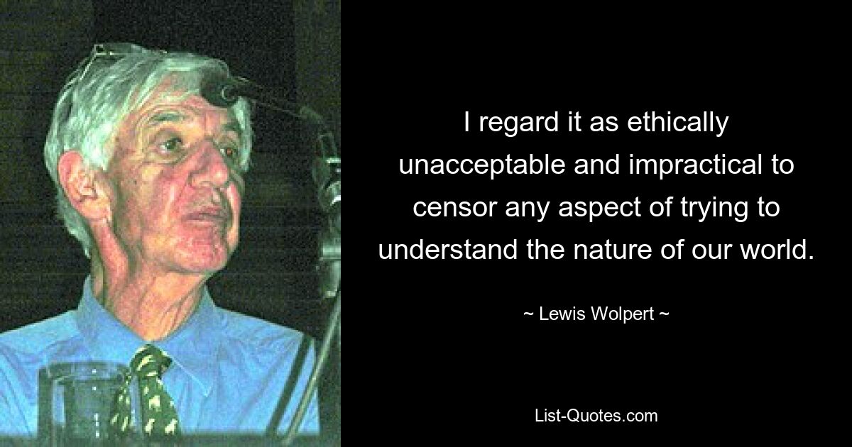 I regard it as ethically unacceptable and impractical to censor any aspect of trying to understand the nature of our world. — © Lewis Wolpert