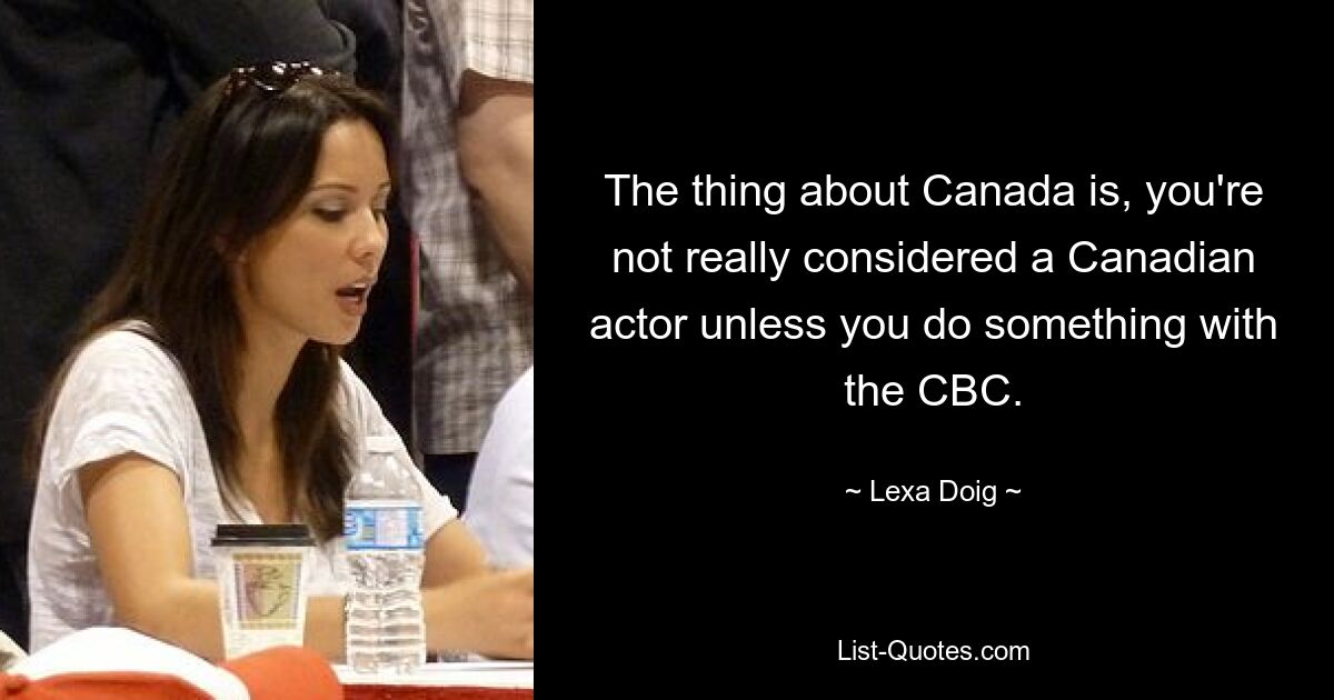 The thing about Canada is, you're not really considered a Canadian actor unless you do something with the CBC. — © Lexa Doig