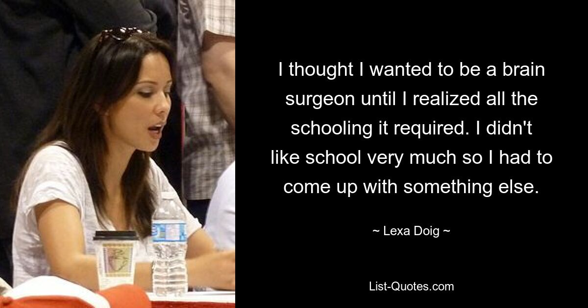 I thought I wanted to be a brain surgeon until I realized all the schooling it required. I didn't like school very much so I had to come up with something else. — © Lexa Doig