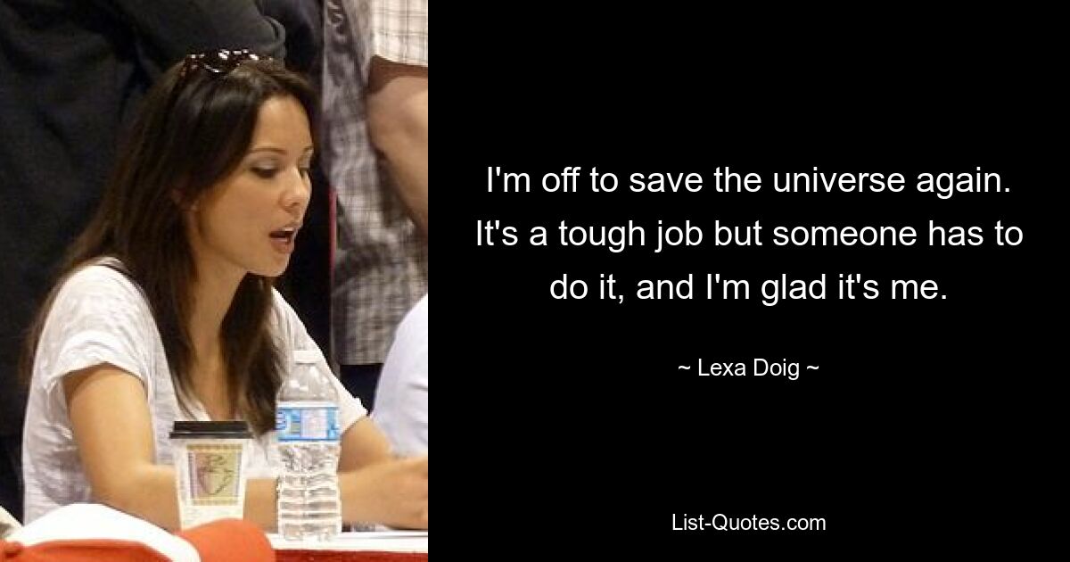 I'm off to save the universe again. It's a tough job but someone has to do it, and I'm glad it's me. — © Lexa Doig