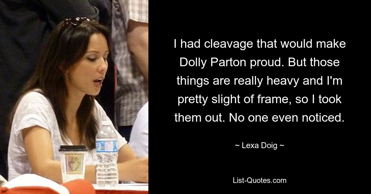 I had cleavage that would make Dolly Parton proud. But those things are really heavy and I'm pretty slight of frame, so I took them out. No one even noticed. — © Lexa Doig