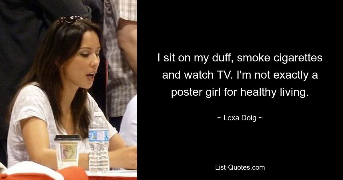 I sit on my duff, smoke cigarettes and watch TV. I'm not exactly a poster girl for healthy living. — © Lexa Doig