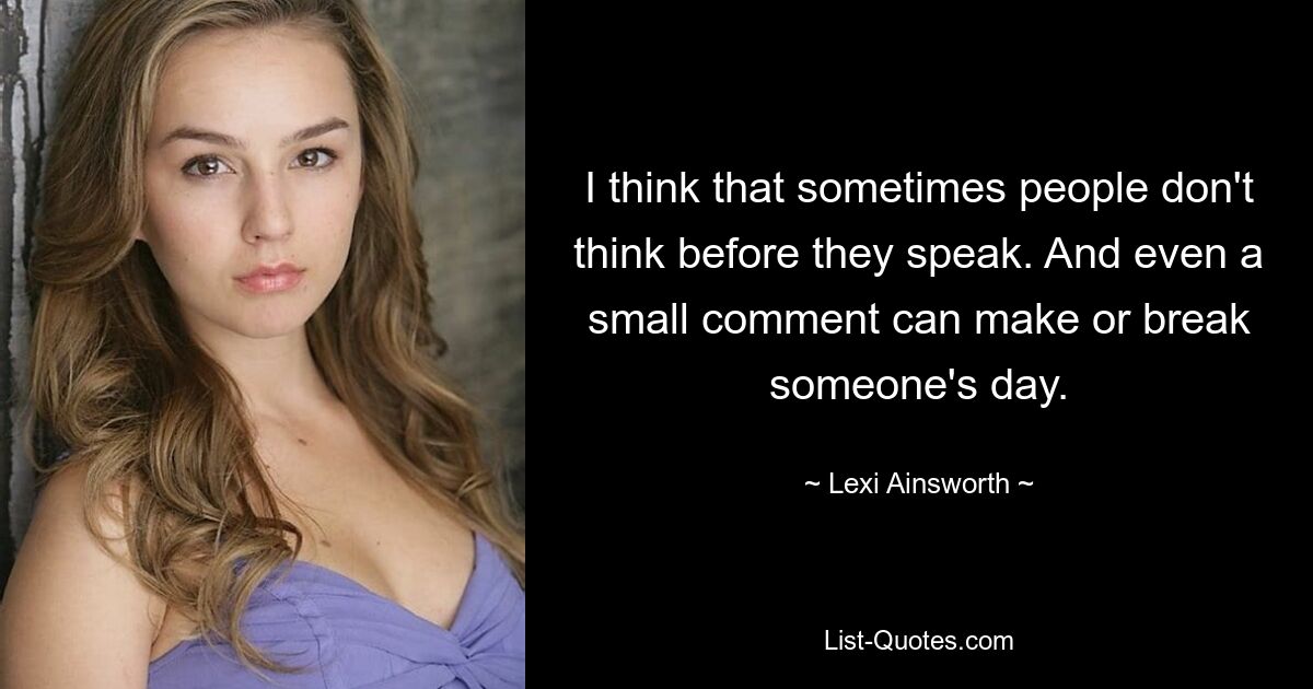 I think that sometimes people don't think before they speak. And even a small comment can make or break someone's day. — © Lexi Ainsworth