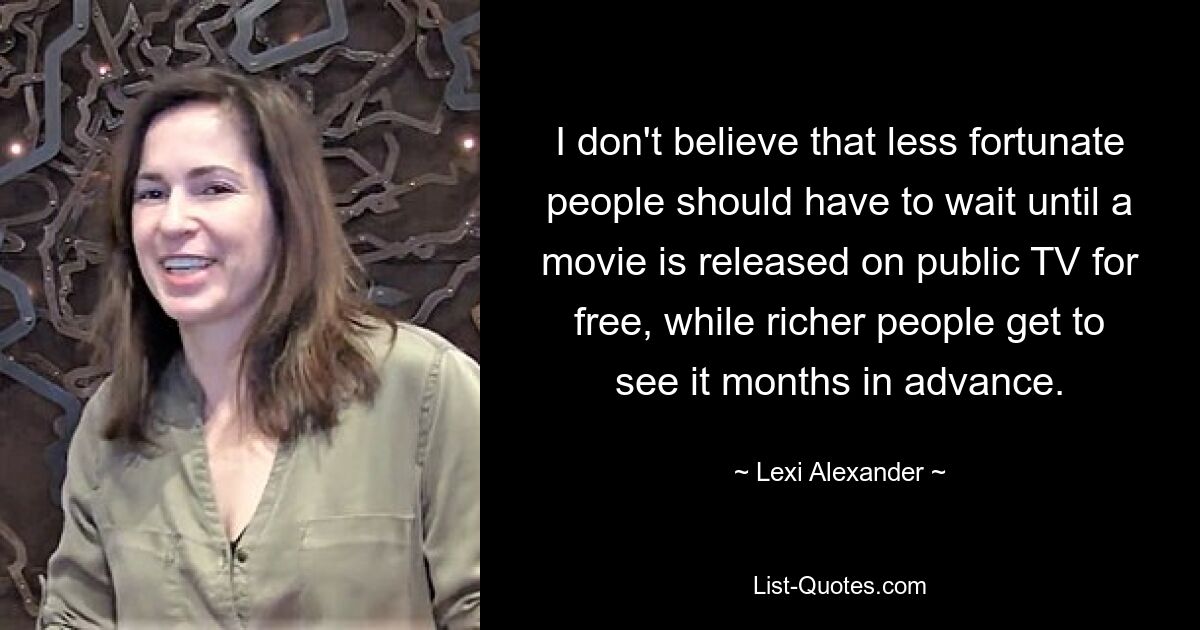 I don't believe that less fortunate people should have to wait until a movie is released on public TV for free, while richer people get to see it months in advance. — © Lexi Alexander