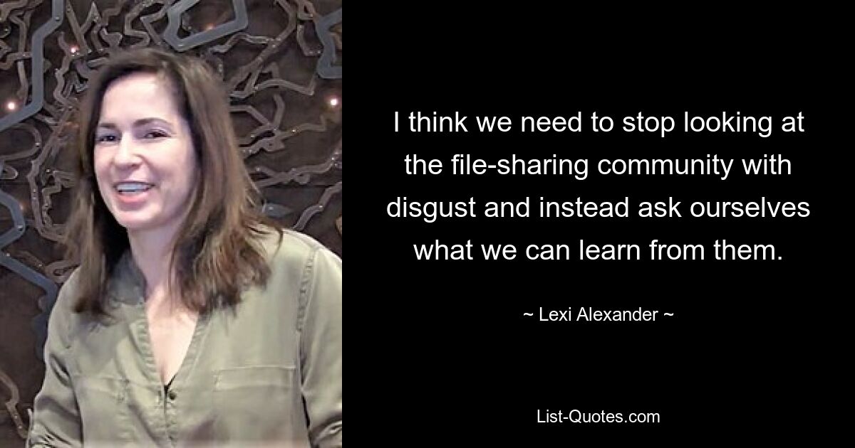 I think we need to stop looking at the file-sharing community with disgust and instead ask ourselves what we can learn from them. — © Lexi Alexander