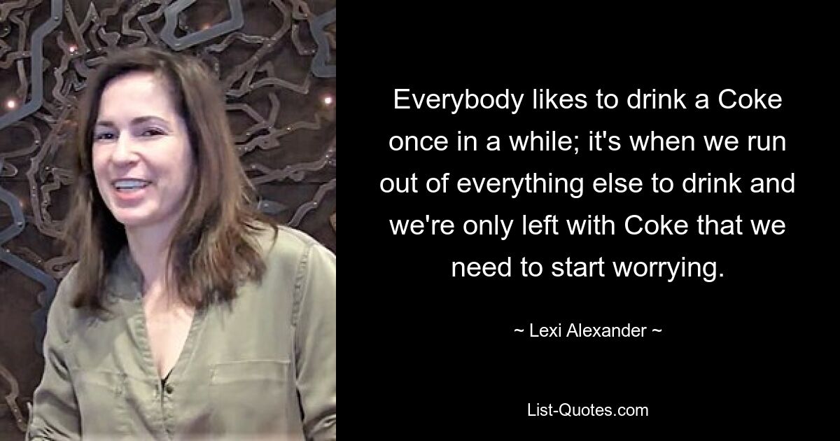 Everybody likes to drink a Coke once in a while; it's when we run out of everything else to drink and we're only left with Coke that we need to start worrying. — © Lexi Alexander