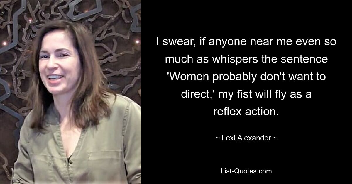 I swear, if anyone near me even so much as whispers the sentence 'Women probably don't want to direct,' my fist will fly as a reflex action. — © Lexi Alexander