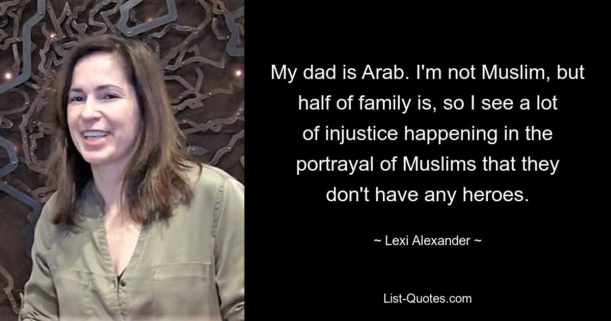 My dad is Arab. I'm not Muslim, but half of family is, so I see a lot of injustice happening in the portrayal of Muslims that they don't have any heroes. — © Lexi Alexander