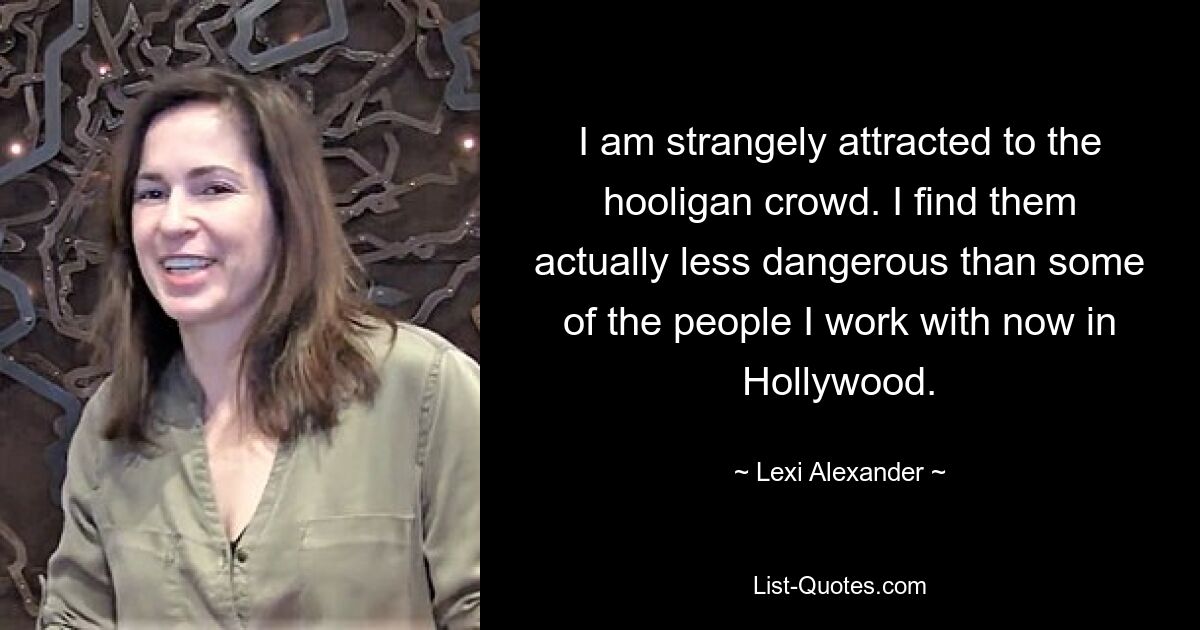 I am strangely attracted to the hooligan crowd. I find them actually less dangerous than some of the people I work with now in Hollywood. — © Lexi Alexander