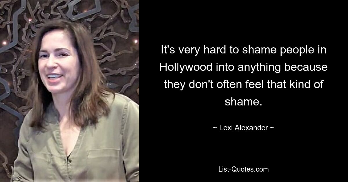 It's very hard to shame people in Hollywood into anything because they don't often feel that kind of shame. — © Lexi Alexander