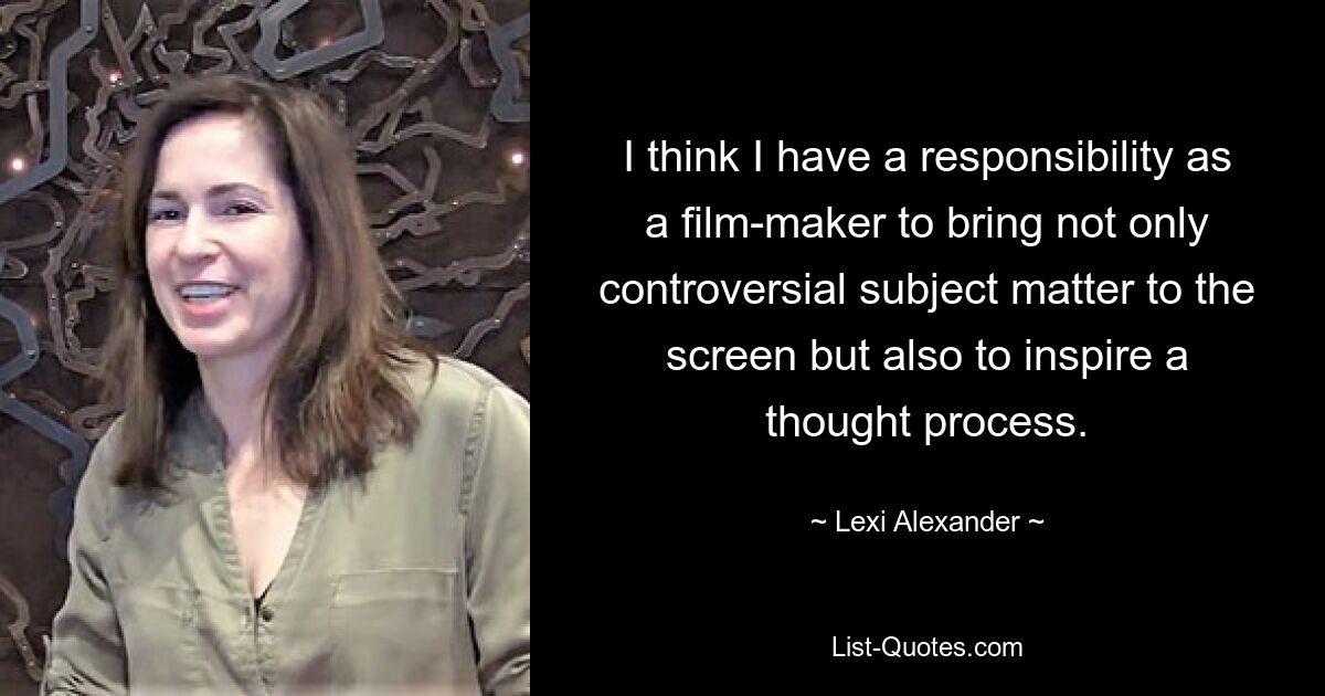 I think I have a responsibility as a film-maker to bring not only controversial subject matter to the screen but also to inspire a thought process. — © Lexi Alexander