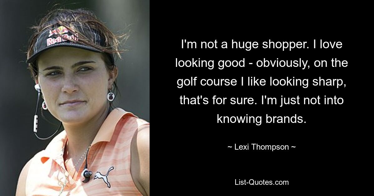 I'm not a huge shopper. I love looking good - obviously, on the golf course I like looking sharp, that's for sure. I'm just not into knowing brands. — © Lexi Thompson