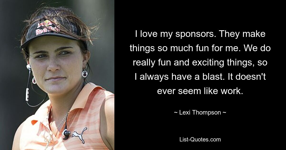 I love my sponsors. They make things so much fun for me. We do really fun and exciting things, so I always have a blast. It doesn't ever seem like work. — © Lexi Thompson