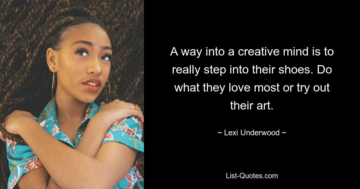 A way into a creative mind is to really step into their shoes. Do what they love most or try out their art. — © Lexi Underwood