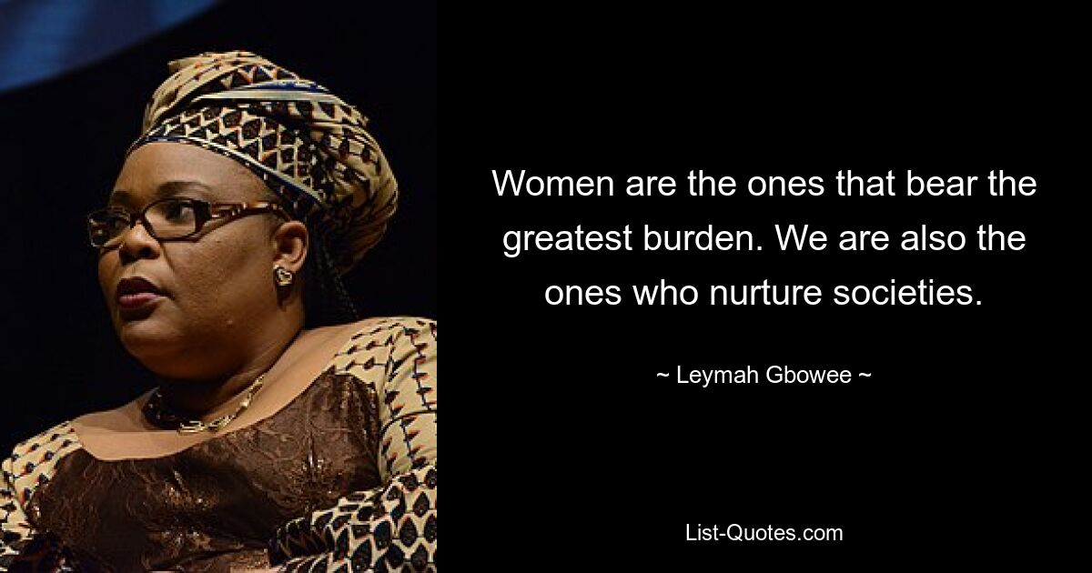 Women are the ones that bear the greatest burden. We are also the ones who nurture societies. — © Leymah Gbowee