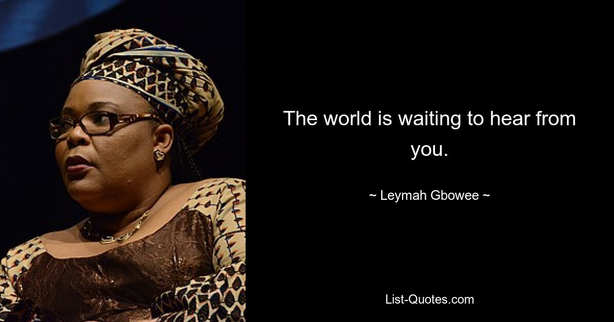 The world is waiting to hear from you. — © Leymah Gbowee