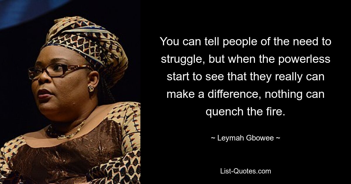 You can tell people of the need to struggle, but when the powerless start to see that they really can make a difference, nothing can quench the fire. — © Leymah Gbowee