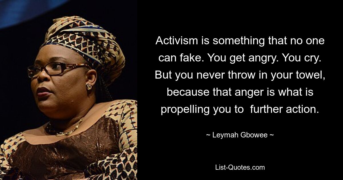 Activism is something that no one can fake. You get angry. You cry. But you never throw in your towel, because that anger is what is propelling you to  further action. — © Leymah Gbowee