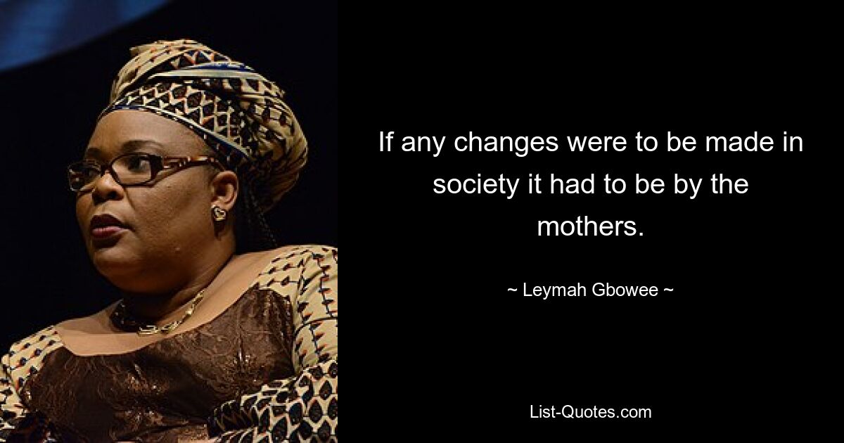 If any changes were to be made in society it had to be by the mothers. — © Leymah Gbowee