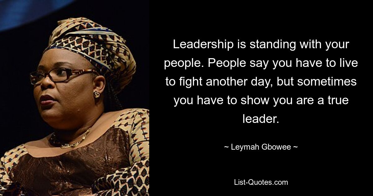 Leadership is standing with your people. People say you have to live to fight another day, but sometimes you have to show you are a true leader. — © Leymah Gbowee