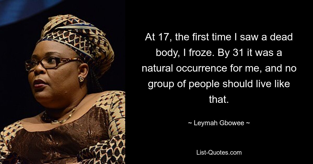 At 17, the first time I saw a dead body, I froze. By 31 it was a natural occurrence for me, and no group of people should live like that. — © Leymah Gbowee