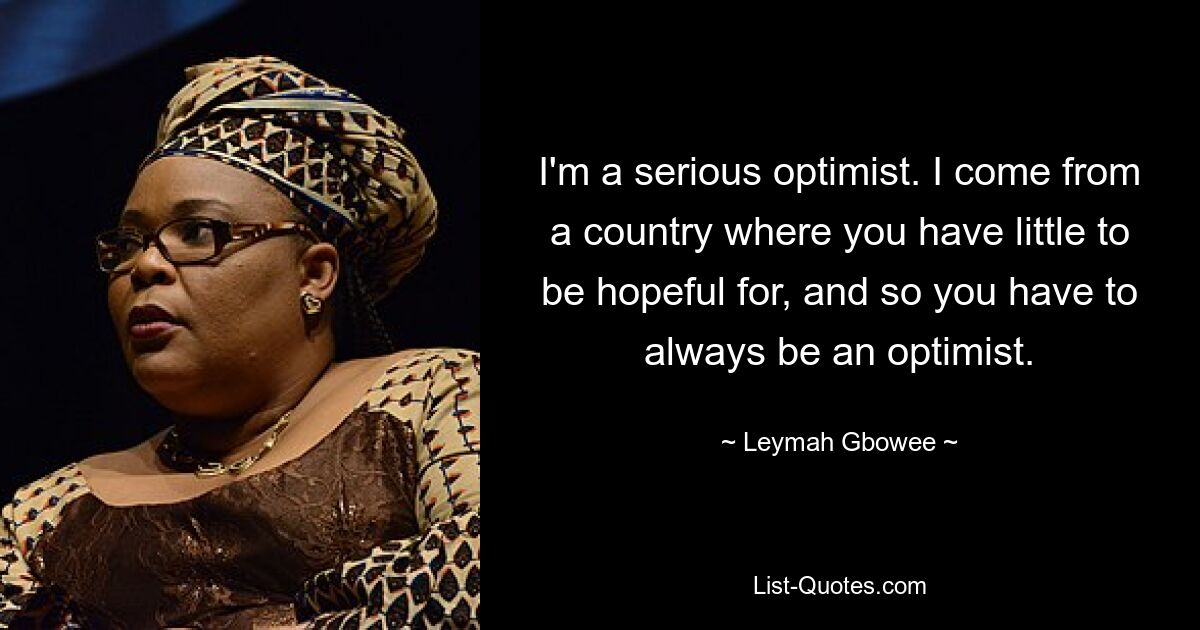 I'm a serious optimist. I come from a country where you have little to be hopeful for, and so you have to always be an optimist. — © Leymah Gbowee