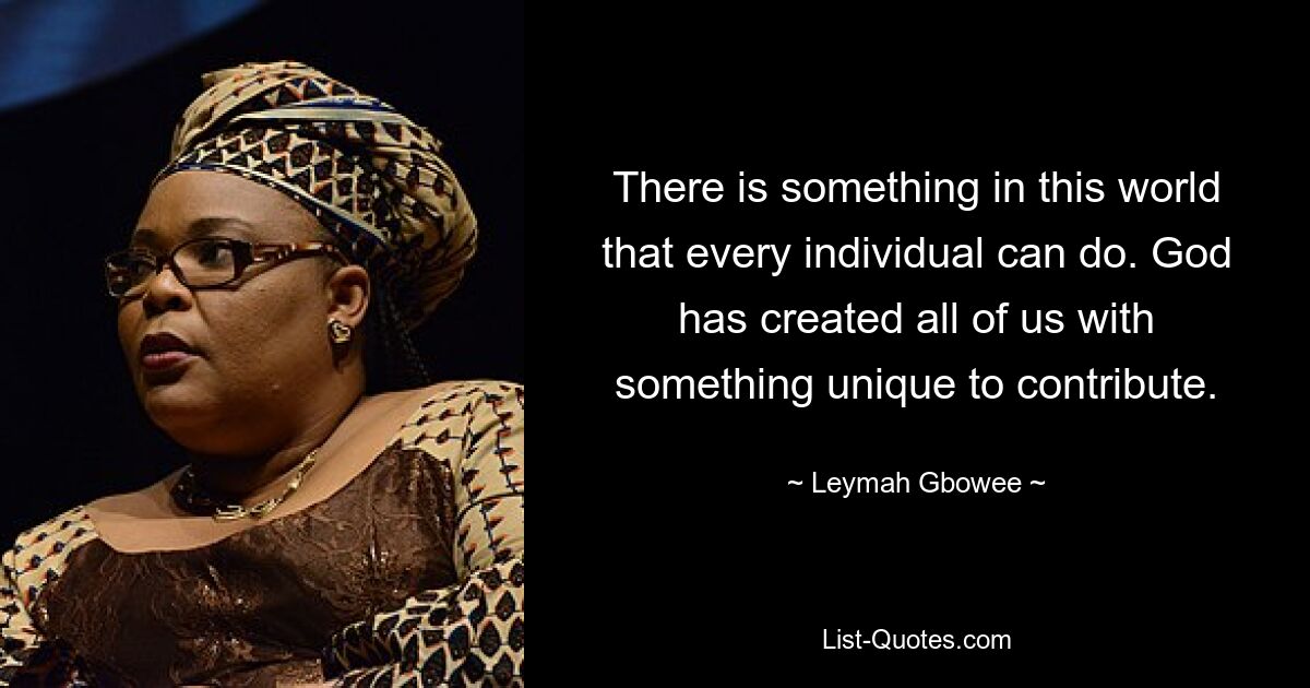 There is something in this world that every individual can do. God has created all of us with something unique to contribute. — © Leymah Gbowee