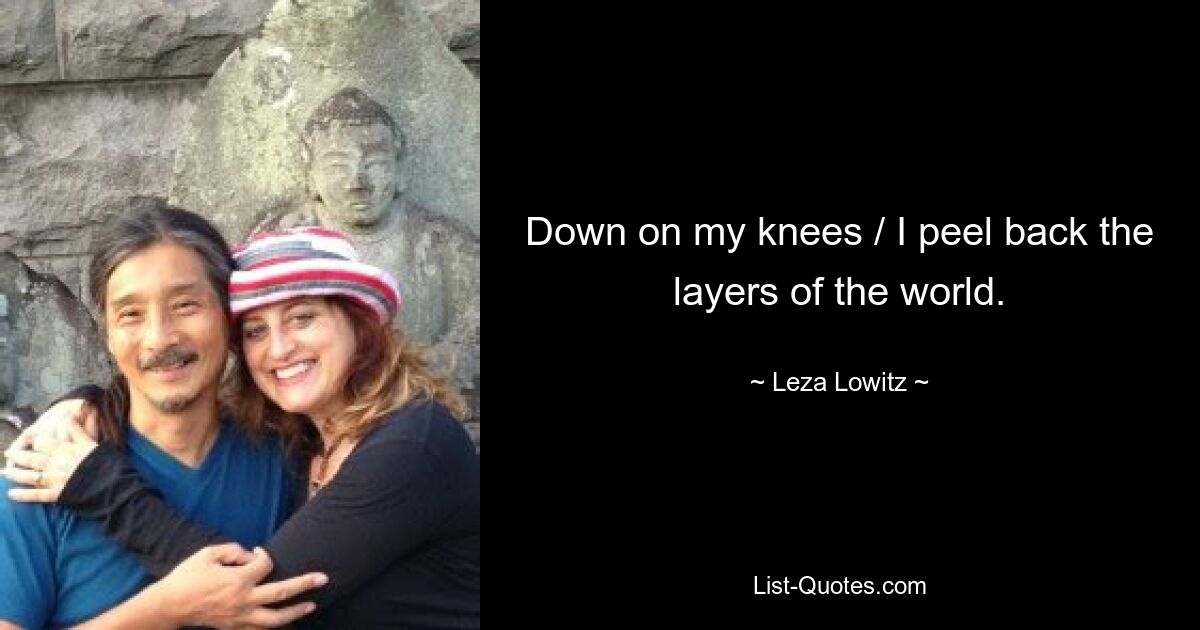 Down on my knees / I peel back the layers of the world. — © Leza Lowitz