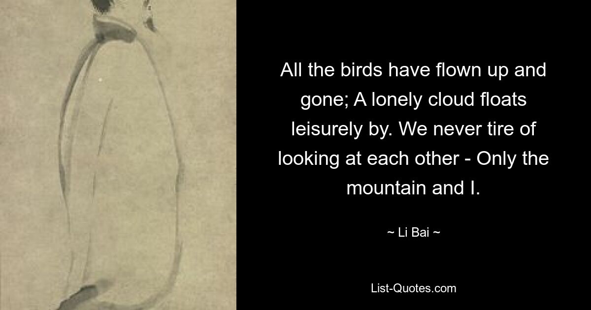 All the birds have flown up and gone; A lonely cloud floats leisurely by. We never tire of looking at each other - Only the mountain and I. — © Li Bai