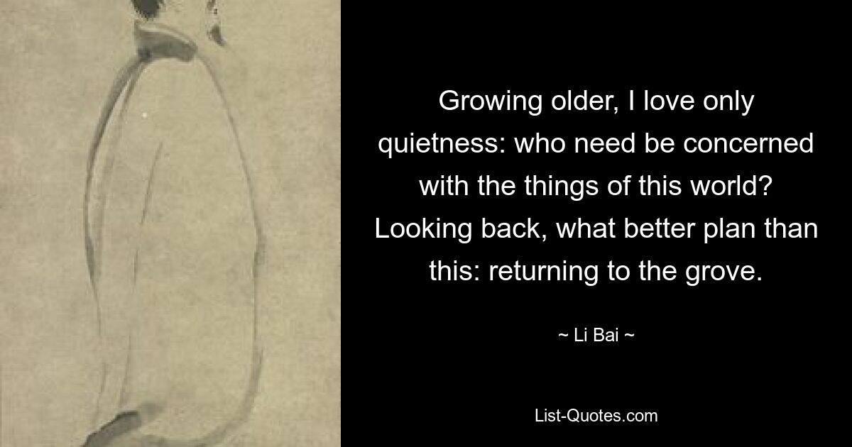 Growing older, I love only quietness: who need be concerned with the things of this world? Looking back, what better plan than this: returning to the grove. — © Li Bai