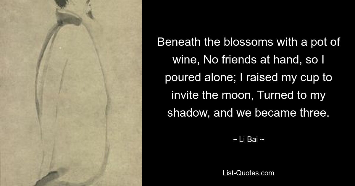 Beneath the blossoms with a pot of wine, No friends at hand, so I poured alone; I raised my cup to invite the moon, Turned to my shadow, and we became three. — © Li Bai