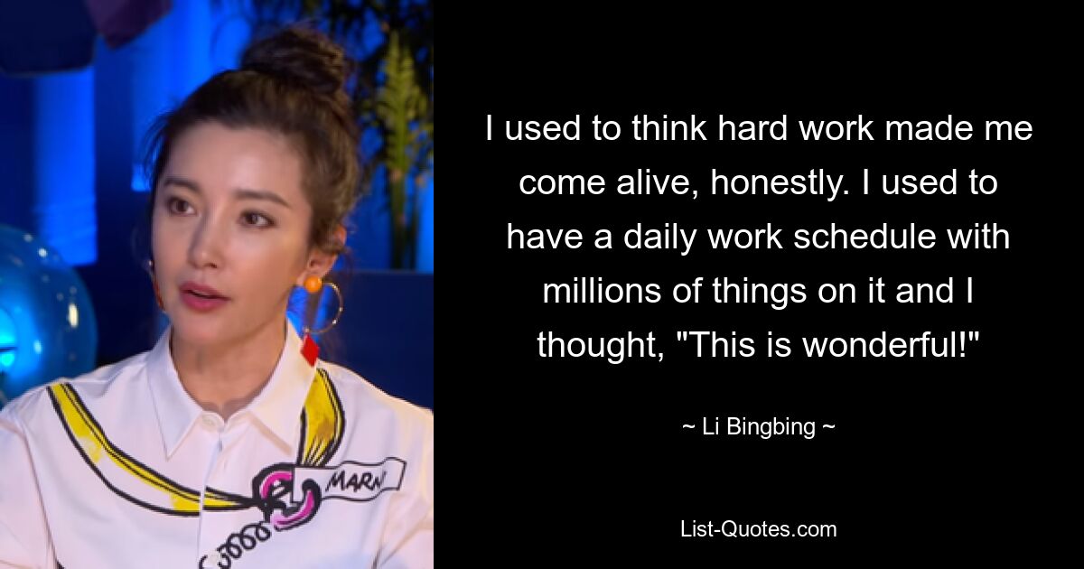 I used to think hard work made me come alive, honestly. I used to have a daily work schedule with millions of things on it and I thought, "This is wonderful!" — © Li Bingbing