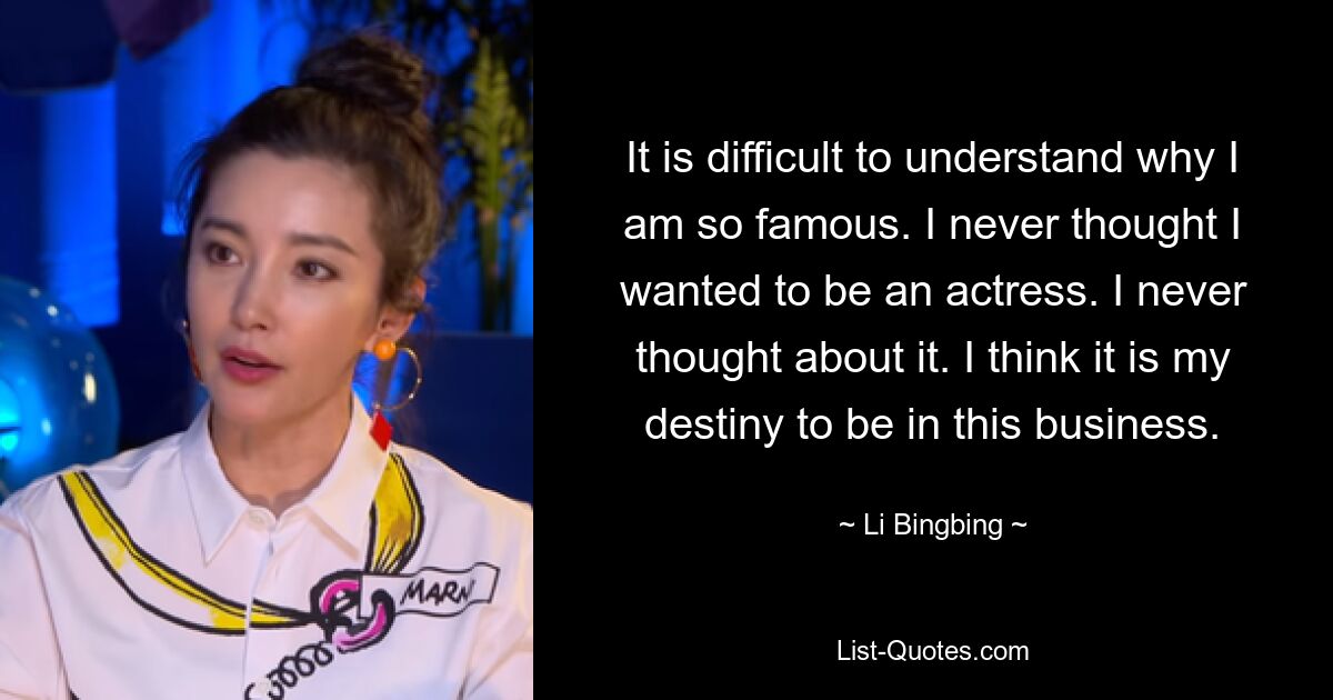 It is difficult to understand why I am so famous. I never thought I wanted to be an actress. I never thought about it. I think it is my destiny to be in this business. — © Li Bingbing