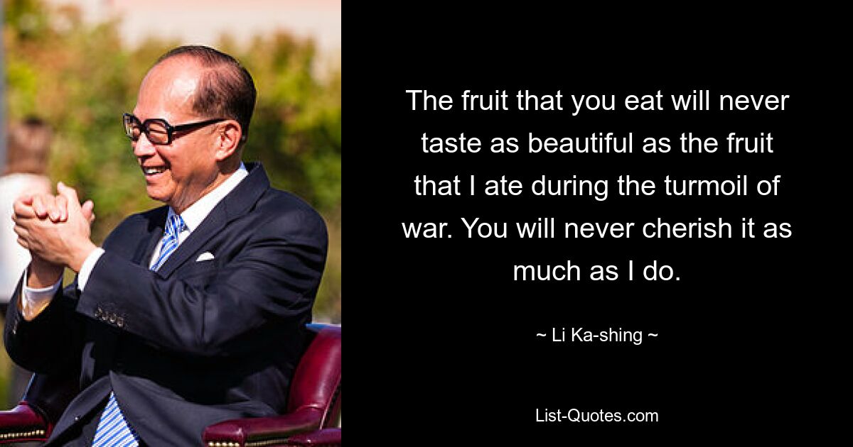 The fruit that you eat will never taste as beautiful as the fruit that I ate during the turmoil of war. You will never cherish it as much as I do. — © Li Ka-shing