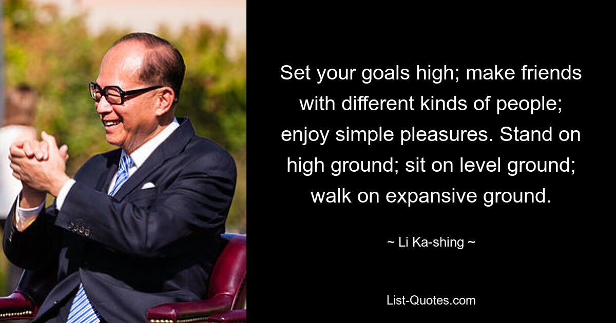 Set your goals high; make friends with different kinds of people; enjoy simple pleasures. Stand on high ground; sit on level ground; walk on expansive ground. — © Li Ka-shing