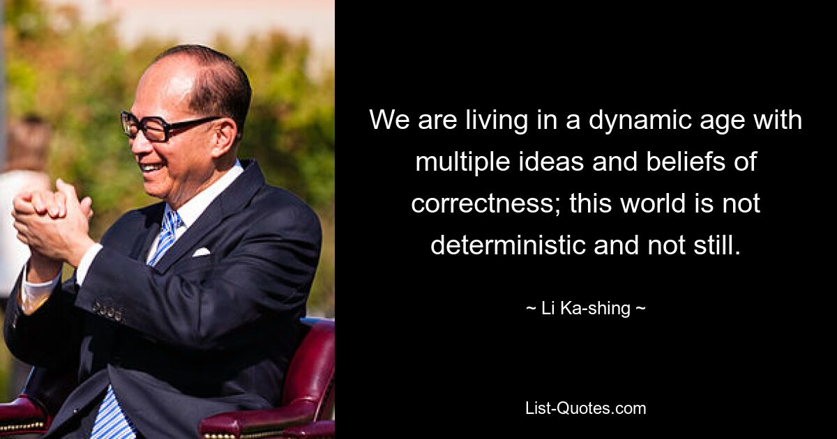 We are living in a dynamic age with multiple ideas and beliefs of correctness; this world is not deterministic and not still. — © Li Ka-shing