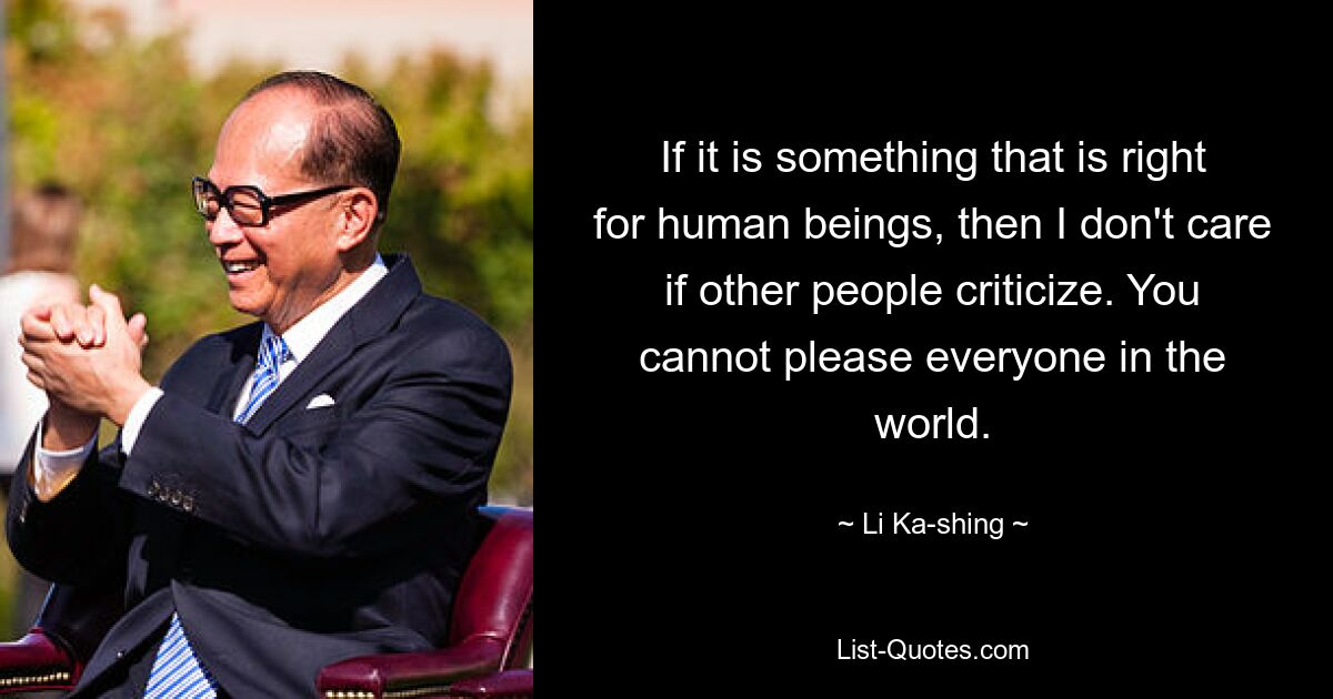 If it is something that is right for human beings, then I don't care if other people criticize. You cannot please everyone in the world. — © Li Ka-shing