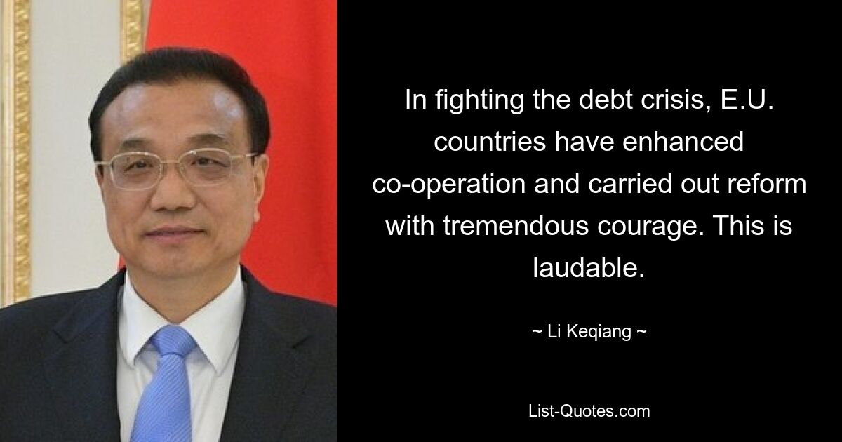 In fighting the debt crisis, E.U. countries have enhanced co-operation and carried out reform with tremendous courage. This is laudable. — © Li Keqiang