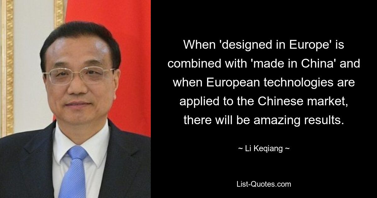 When 'designed in Europe' is combined with 'made in China' and when European technologies are applied to the Chinese market, there will be amazing results. — © Li Keqiang