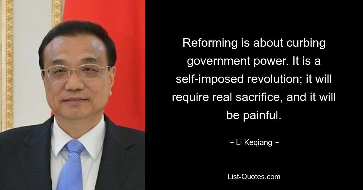 Reforming is about curbing government power. It is a self-imposed revolution; it will require real sacrifice, and it will be painful. — © Li Keqiang