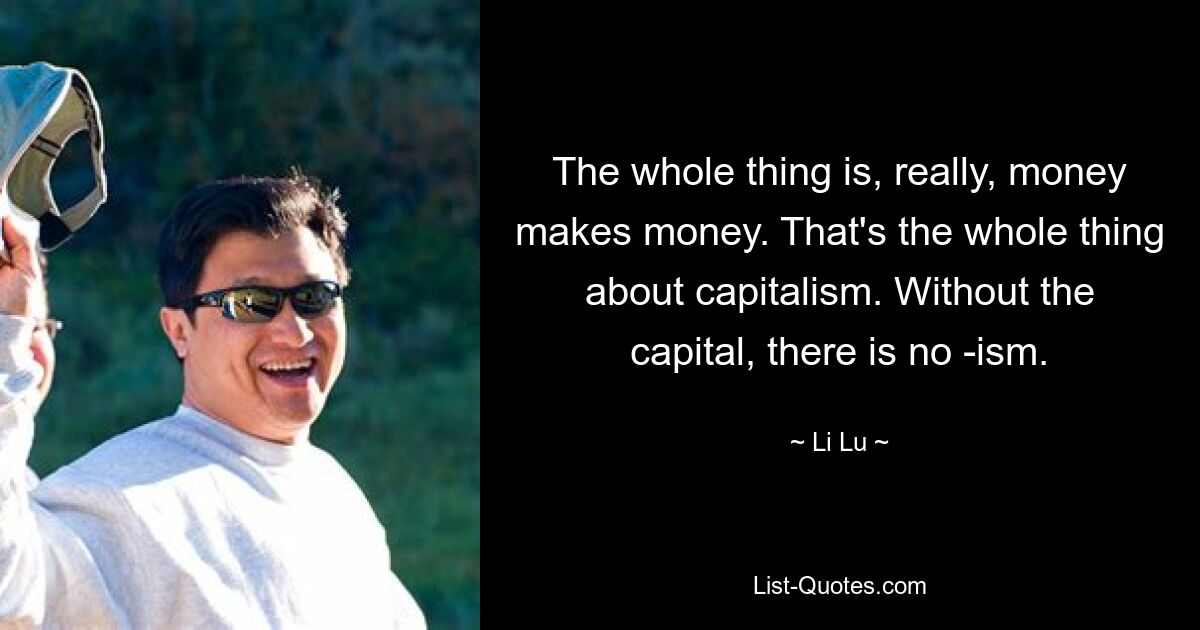 The whole thing is, really, money makes money. That's the whole thing about capitalism. Without the capital, there is no -ism. — © Li Lu