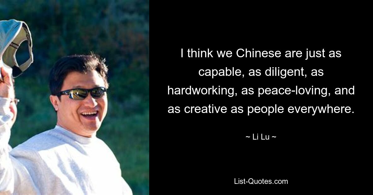 I think we Chinese are just as capable, as diligent, as hardworking, as peace-loving, and as creative as people everywhere. — © Li Lu