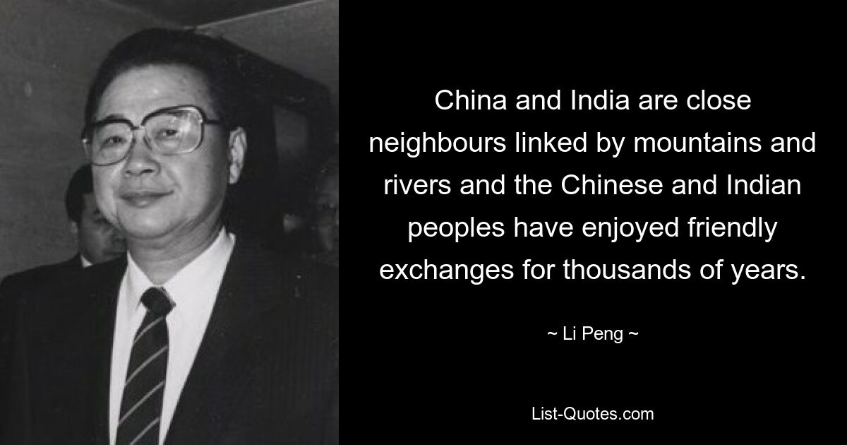 China and India are close neighbours linked by mountains and rivers and the Chinese and Indian peoples have enjoyed friendly exchanges for thousands of years. — © Li Peng