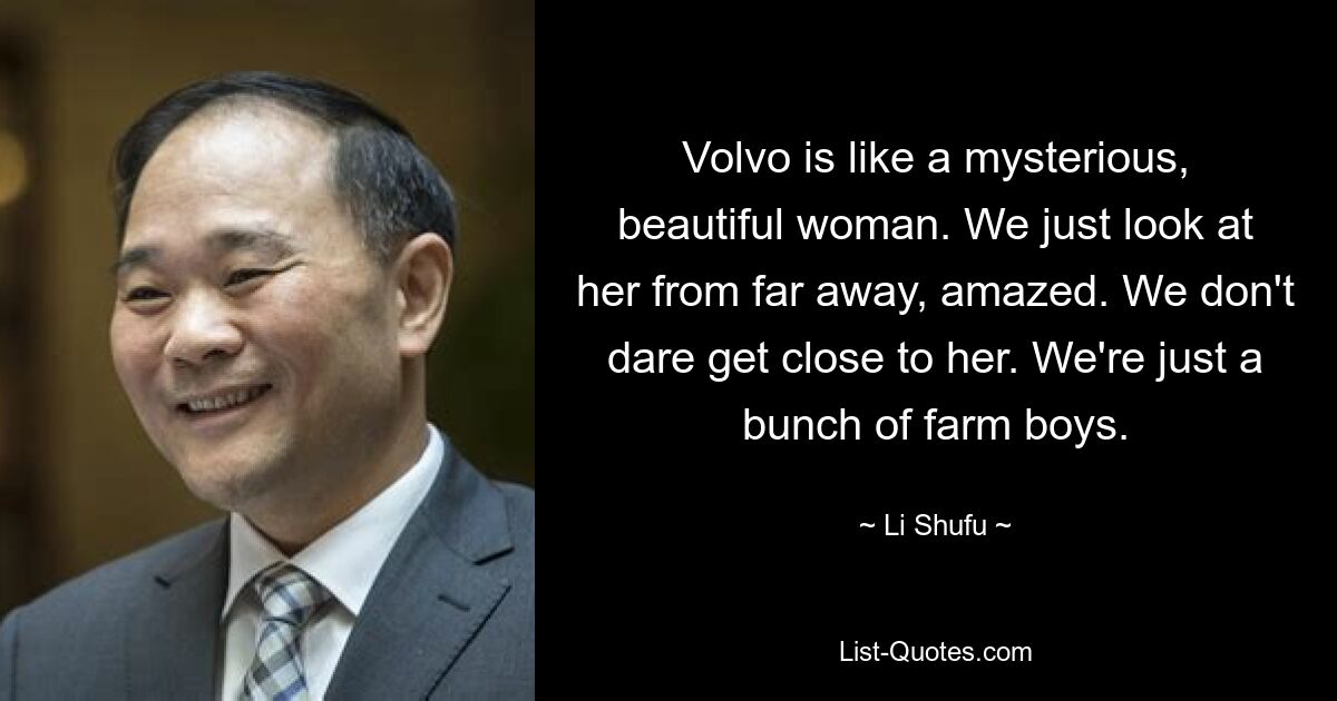 Volvo is like a mysterious, beautiful woman. We just look at her from far away, amazed. We don't dare get close to her. We're just a bunch of farm boys. — © Li Shufu